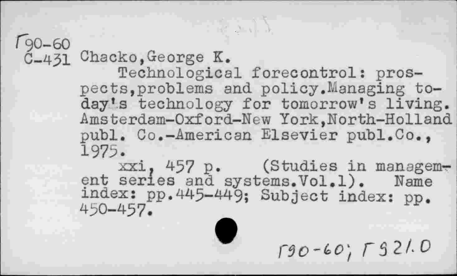 ﻿r^o-6o
C-451 Chacko,George K.
Technological forecontrol: prospects,problems and policy.Managing today’s technology for tomorrow’s living. Amsterdam-Oxford-New York,North-Holland publ. Co.-American Elsevier publ.Co., 1975.
xxi. 457 p. (Studies in management series and systems.Vol.l). Name index: pp.445-449; Subject index: pp. 450-457.
2/. 0